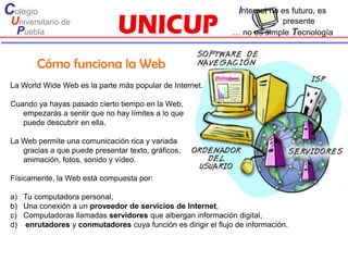 Colegio                                                          Internet no es futuro, es
 Universitario de                                                          presente
  Puebla                                                       … no es simple Tecnología



        Cómo funciona la Web
 La World Wide Web es la parte más popular de Internet.

 Cuando ya hayas pasado cierto tiempo en la Web,
    empezarás a sentir que no hay límites a lo que
    puede descubrir en ella.

 La Web permite una comunicación rica y variada
    gracias a que puede presentar texto, gráficos,
    animación, fotos, sonido y vídeo.

 Físicamente, la Web está compuesta por:

 a) Tu computadora personal,
 b) Una conexión a un proveedor de servicios de Internet,
 c) Computadoras llamadas servidores que albergan información digital,
 d) enrutadores y conmutadores cuya función es dirigir el flujo de información.
 
