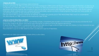 Historia de la Web
La Web es una idea que se construyo sobre la Internet.
Empezó a principios de 1990, en Suiza en el centro de investigación CERN (centro de Estudios para la Investigación Nuclear) y la idea fue de
Tim Berners-Lee. Antes de la Web, la manera de obtener los datos por la Internet era caótica. La Web introduce un concepto fundamental:
posibilidad de lectura universal, que consiste en que una vez que la información esté disponible, se pueda acceder a ella desde cualquier
ordenador, desde cualquier país, por cualquier persona autorizada, usando un único y simple programa. Para que esto fuese posible, se
una serie de conceptos, el más conocido es el hipertexto.
Este solo hecho llevó un avance tremendo de Internet, un ímpetu tan grande que en 1993 World Wide Web creció un sorprendente
tres años después, en 1996, todavía sé esta duplicando cada 50 días.
¿Qué es la World Wide Web o la Web?
La World Wide Web consiste en ofrecer una interface simple y consistente para acceder a la inmensidad de los recursos de Internet. Es la
forma más moderna de ofrecer información esta información se ofrece en forma de páginas electrónicas.
El World Wide Web o WWW o simplemente Web, permite saltar de un lugar a otro en base a lo que nos interesa. Lo más interesante es que
con unas pocas ordenes se puede mover por toda la Internet.
Para entender lo que es la Web debemos tener una idea de lo que es el Hipertexto.
Hipertexto son datos que contienen enlaces (links) a otros datos.
Franco Gimenez-Octavio Poblete-Juan di Natale
05/09/2016
3
 
