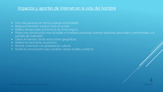 Impactos y aportes de Internet en la vida del hombre
 Une a las personas en torno a nuevas comunidades.
 Mejora el bienestar social en todo el mundo.
 Realiza transacciones económicas de forma segura.
 Posee una comunicación mas accesible e inmediata acercando nuestras relaciones personales y sentimentales a la
pantalla del ordenador.
 Libera al individuo de las restricciones geográficas.
 Acelera el crecimiento económico.
 Permite conectarse a la globalización cultural.
 Facilita la comunicación para canalizar causas sociales y políticas.
Franco Gimenez-Octavio Poblete-Juan di Natale 05/09/2016
4
 