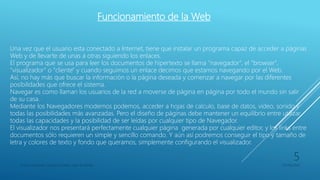 Funcionamiento de la Web
Una vez que el usuario esta conectado a Internet, tiene que instalar un programa capaz de acceder a páginas
Web y de llevarte de unas a otras siguiendo los enlaces.
El programa que se usa para leer los documentos de hipertexto se llama "navegador", el "browser",
"visualizador" o "cliente" y cuando seguimos un enlace decimos que estamos navegando por el Web.
Así, no hay más que buscar la información o la página deseada y comenzar a navegar por las diferentes
posibilidades que ofrece el sistema.
Navegar es como llaman los usuarios de la red a moverse de página en página por todo el mundo sin salir
de su casa.
Mediante los Navegadores modernos podemos, acceder a hojas de calculo, base de datos, vídeo, sonido y
todas las posibilidades más avanzadas. Pero el diseño de páginas debe mantener un equilibrio entre utilizar
todas las capacidades y la posibilidad de ser leídas por cualquier tipo de Navegador.
El visualizador nos presentará perfectamente cualquier página generada por cualquier editor, y los links entre
documentos sólo requieren un simple y sencillo comando. Y aún así podremos conseguir el tipo y tamaño de
letra y colores de texto y fondo que queramos, simplemente configurando el visualizador.
Franco Gimenez-Octavio Poblete-Juan di Natale 05/09/2016
5
 