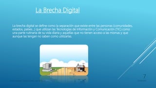 La Brecha Digital
La brecha digital se define como la separación que existe entre las personas (comunidades,
estados, países…) que utilizan las Tecnologías de Información y Comunicación (TIC) como
una parte rutinaria de su vida diaria y aquellas que no tienen acceso a las mismas y que
aunque las tengan no saben como utilizarlas.
Franco Gimenez-Octavio Poblete-Juan di Natale 05/09/2016
7
 
