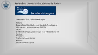 Benemérita Universidad Autónoma de Puebla
Licenciatura en la Enseñanza del Ingles
Materia:
Desarrollo de Habilidades en el Uso de laTecnología, la
Información y la Comunicación (DHTIC)
Título:
El internet ventajas y desventajas en la vida cotidiana del
hombre
Profesora:
Ana korina López Gámez
Alumno:
Eleazer Esteban Aguilar
 