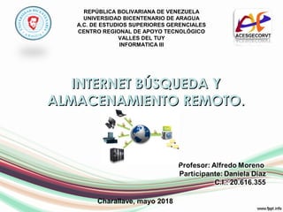 REPÚBLICA BOLIVARIANA DE VENEZUELA
UNIVERSIDAD BICENTENARIO DE ARAGUA
A.C. DE ESTUDIOS SUPERIORES GERENCIALES
CENTRO REGIONAL DE APOYO TECNOLÓGICO
VALLES DEL TUY
INFORMATICA III
INTERNET BÚSQUEDA YINTERNET BÚSQUEDA Y
ALMACENAMIENTO REMOTO.ALMACENAMIENTO REMOTO.
Charallave, mayo 2018
 