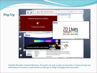 Pop Up También llamados ventanas flotantes. Al acceder a la web, se abre un microsite o ventana sin que sea solicitada por el usuario y suele incluir un link que se dirige a la página del anunciante.  