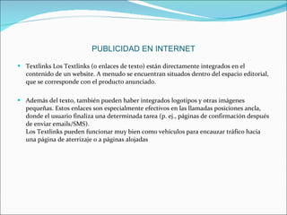 Textlinks Los Textlinks (o enlaces de texto) están directamente integrados en el contenido de un website. A menudo se encuentran situados dentro del espacio editorial, que se corresponde con el producto anunciado. Además del texto, también pueden haber integrados logotipos y otras imágenes pequeñas. Estos enlaces son especialmente efectivos en las llamadas posiciones ancla, donde el usuario finaliza una determinada tarea (p. ej., páginas de confirmación después de enviar emails/SMS). Los Textlinks pueden funcionar muy bien como vehículos para encauzar tráfico hacia una página de aterrizaje o a páginas alojadas PUBLICIDAD EN INTERNET 