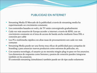 Streaming Media El Mercado de la publicidad a través de streaming media ha experimentado un crecimiento constante: Los contenidos basados en web y de TV están convergiendo gradualmente  Cada vez más usuarios de Europa acceder a internet a través de RDSI, con un crecimiento constante en el área de acceso de banda ancha mediante línea DSL o conexión por cable  Los PCs multimedia rápidos con altas tasas de procesamiento son cada vez más comunes Streaming Media puede ser una forma muy eficaz de publicidad para campañas de branding y para anunciar nuevos productos como estrenos de películas, etc.  Con nuestra tecnología, el usuario ya no necesita ningún plug-in para ver los anuncios.  Los elementos de respuesta como botones y puntos de conexión pueden integrarse también en los anuncios. El contenido streaming (simultáneo) también puede ser de tipo audio solamente PUBLICIDAD EN INTERNET 
