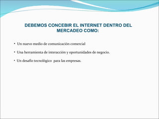 DEBEMOS CONCEBIR EL INTERNET DENTRO DEL MERCADEO COMO:   Un nuevo medio de comunicación comercial Una herramienta de interacción y oportunidades de negocio. Un desafío tecnológico  para las empresas. 