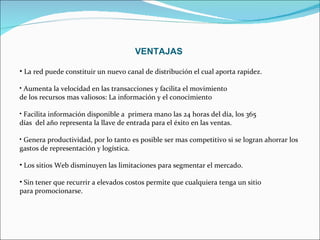 VENTAJAS La red puede constituir un nuevo canal de distribución el cual aporta rapidez. Aumenta la velocidad en las transacciones y facilita el movimiento  de los recursos mas valiosos: La información y el conocimiento Facilita información disponible a  primera mano las 24 horas del día, los 365  días  del año representa la llave de entrada para el éxito en las ventas. Genera productividad, por lo tanto es posible ser mas competitivo si se logran ahorrar los gastos de representación y logística. Los sitios Web disminuyen las limitaciones para segmentar el mercado.  Sin tener que recurrir a elevados costos permite que cualquiera tenga un sitio para promocionarse. 