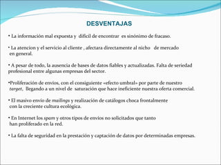 DESVENTAJAS   La información mal expuesta y  difícil de encontrar  es sinónimo de fracaso. La atencion y el servicio al cliente , afectara directamente al nicho  de mercado en general. A pesar de todo, la ausencia de bases de datos fiables y actualizadas. Falta de seriedad profesional entre algunas empresas del sector.  Proliferación de envíos, con el consiguiente «efecto umbral» por parte de nuestro target ,  llegando a un nivel de  saturación que hace ineficiente nuestra oferta comercial. El masivo envío de  mailings  y realización de catálogos choca frontalmente con la creciente cultura ecológica.  En Internet los  spam  y otros tipos de envíos no solicitados que tanto han proliferado en la red. La falta de seguridad en la prestación y captación de datos por determinadas empresas. 