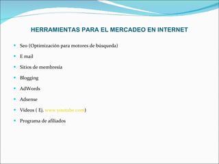HERRAMIENTAS PARA EL MERCADEO EN INTERNET   Seo (Optimización para motores de búsqueda) E mail  Sitios de membresía Blogging  AdWords  Adsense Videos ( Ej.  www.youtube.com ) Programa de afiliados  