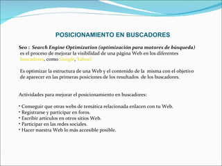 POSICIONAMIENTO EN BUSCADORES Seo :  Search Engine Optimization (optimización para motores de búsqueda) es el proceso de mejorar la visibilidad de una página Web en los diferentes buscadores , como  Google ,  Yahoo!   Es optimizar la estructura de una Web y el contenido de la  misma con el objetivo  de aparecer en las primeras posiciones de los resultados  de los buscadores. Actividades para mejorar el posicionamiento en buscadores: Conseguir que otras webs de temática relacionada enlacen con tu Web.  Registrarse y participar en foros. Escribir artículos en otros sitios Web. Participar en las redes sociales. Hacer nuestra Web lo más accesible posible.  