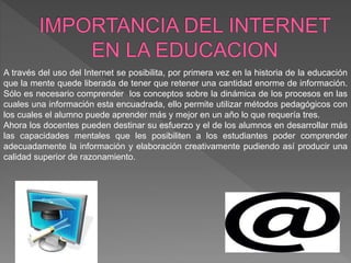 A través del uso del Internet se posibilita, por primera vez en la historia de la educación
que la mente quede liberada de tener que retener una cantidad enorme de información.
Sólo es necesario comprender los conceptos sobre la dinámica de los procesos en las
cuales una información esta encuadrada, ello permite utilizar métodos pedagógicos con
los cuales el alumno puede aprender más y mejor en un año lo que requería tres.
Ahora los docentes pueden destinar su esfuerzo y el de los alumnos en desarrollar más
las capacidades mentales que les posibiliten a los estudiantes poder comprender
adecuadamente la información y elaboración creativamente pudiendo así producir una
calidad superior de razonamiento.
 