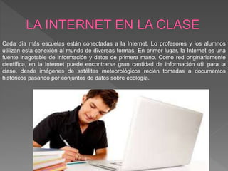 Cada día más escuelas están conectadas a la Internet. Lo profesores y los alumnos
utilizan esta conexión al mundo de diversas formas. En primer lugar, la Internet es una
fuente inagotable de información y datos de primera mano. Como red originariamente
científica, en la Internet puede encontrarse gran cantidad de información útil para la
clase, desde imágenes de satélites meteorológicos recién tomadas a documentos
históricos pasando por conjuntos de datos sobre ecología.
 
