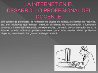 Los centros de profesores, la formación de grupos de trabajo, los centros de recursos,
etc. son iniciativas que intentan introducir dinámicas de comunicación y formación
continua a través del intercambio de experiencias. Un medio de comunicación como la
Internet puede utilizarse provechosamente para interconectar dicha población
dispersa, minimizando los gastos de desplazamiento.
 