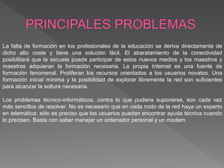 La falta de formación en los profesionales de la educación se deriva directamente de
dicho alto coste y tiene una solución fácil. El abaratamiento de la conectividad
posibilitará que la escuela pueda participar de estos nuevos medios y los maestros y
maestras adquieran la formación necesaria. La propia Internet es una fuente de
formación fenomenal. Proliferan los recursos orientados a los usuarios novatos. Una
formación inicial mínima y la posibilidad de explorar libremente la red son suficientes
para alcanzar la soltura necesaria.
Los problemas técnico-informáticos, contra lo que pudiera suponerse, son cada vez
más sencillos de resolver. No es necesario que en cada nodo de la red haya un experto
en telemática: sólo es preciso que los usuarios puedan encontrar ayuda técnica cuando
lo precisen. Basta con saber manejar un ordenador personal y un modem
 
