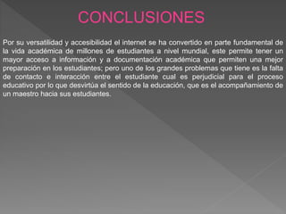 CONCLUSIONES
Por su versatilidad y accesibilidad el internet se ha convertido en parte fundamental de
la vida académica de millones de estudiantes a nivel mundial, este permite tener un
mayor acceso a información y a documentación académica que permiten una mejor
preparación en los estudiantes; pero uno de los grandes problemas que tiene es la falta
de contacto e interacción entre el estudiante cual es perjudicial para el proceso
educativo por lo que desvirtúa el sentido de la educación, que es el acompañamiento de
un maestro hacia sus estudiantes.
 