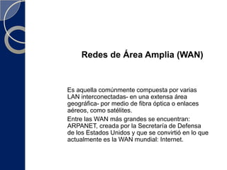 Redes de Area Metropolitana o MAN (Metropolitan Area Network)REDES DE ÁREA LOCAL (LAN)Red de área local. Una LAN es una red que conecta los ordenadores en un área relativamente pequeña y predeterminada (como una habitación, un edificio, o un conjunto de edificios) , con objeto de compartir recursos e intercambiar información. pueden conectar entre ellas a través de líneas telefónicas y ondas de radio.Operan a velocidades entre 10 y 100 Mbps.Tienen bajo retardo y experimentan pocos errores.