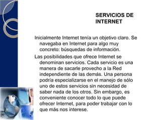 SERVICIOS DE INTERNETInicialmente Internet tenía un objetivo claro. Se navegaba en Internet para algo muy concreto: búsquedas de información.Las posibilidades que ofrece Internet se denominan servicios. Cada servicio es una manera de sacarle provecho a la Red independiente de las demás. Una persona podría especializarse en el manejo de sólo uno de estos servicios sin necesidad de saber nada de los otros. Sin embargo, es conveniente conocer todo lo que puede ofrecer Internet, para poder trabajar con lo que más nos interese.