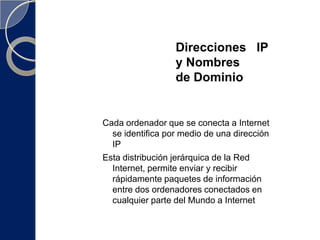 Direcciones   IP   y Nombres                          de DominioCada ordenador que se conecta a Internet se identifica por medio de una dirección IPEsta distribución jerárquica de la Red Internet, permite enviar y recibir rápidamente paquetes de información entre dos ordenadores conectados en cualquier parte del Mundo a Internet  