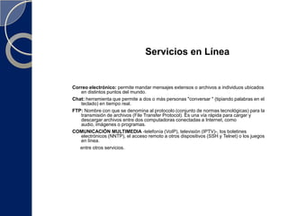 Servicios en LíneaCorreo electrónico: permite mandar mensajes extensos o archivos a individuos ubicados en distintos puntos del mundo.Chat: herramienta que permite a dos o más personas "conversar " (tipiando palabras en el teclado) en tiempo real.FTP: Nombre con que se denomina al protocolo (conjunto de normas tecnológicas) para la transmisión de archivos (File Transfer Protocol). Es una vía rápida para cargar y descargar archivos entre dos computadoras conectadas a Internet, como audio, imágenes o programas. COMUNICACIÓN MULTIMEDIA -telefonía (VoIP), televisión (IPTV)-, los boletines electrónicos (NNTP), el acceso remoto a otros dispositivos (SSH y Telnet) o los juegos en línea.     entre otros servicios.