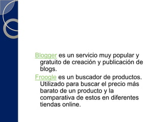Blogger es un servicio muy popular y gratuito de creación y publicación de blogs. Froogle es un buscador de productos. Utilizado para buscar el precio más barato de un producto y la comparativa de estos en diferentes tiendas online. 