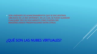 ¿QUÉ SON LAS NUBES VIRTUALES?
 SON UNIDADES DE ALMACENAMIENTOS QUE SE ENCUENTRAN
UBICADOS EN LA RED (INTERNET), EN LA CUAL SE PUEDE GUARDAR
CUALQUIER TIPO DE DOCUMENTO COMO PUEDEN SER
IMAGENES,VIDEOS PRESENTACIONES ENTRE OTROS.
 