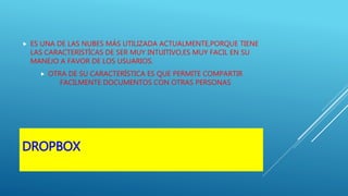 DROPBOX
 ES UNA DE LAS NUBES MÁS UTILIZADA ACTUALMENTE,PORQUE TIENE
LAS CARACTERISTÍCAS DE SER MUY INTUITIVO,ES MUY FACIL EN SU
MANEJO A FAVOR DE LOS USUARIOS.
 OTRA DE SU CARACTERÍSTICA ES QUE PERMITE COMPARTIR
FACILMENTE DOCUMENTOS CON OTRAS PERSONAS
 