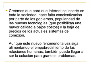 Creemos que para que Internet se inserte en toda la sociedad, hace falta concientización por parte de los gobiernos, popularidad de las nuevas tecnologías (que posibilitan una mayor calidad a bajos costos) y la baja de precios de los actuales sistemas de conexión. Aunque este nuevo fenómeno talvez siga alimentando el empobrecimiento de las relaciones humanas, también puede llegar a ser la solución para grandes problemas.  