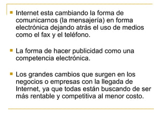Internet esta cambiando la forma de comunicarnos (la mensajería) en forma electrónica dejando atrás el uso de medios como el fax y el teléfono. La forma de hacer publicidad como una competencia electrónica. Los grandes cambios que surgen en los negocios o empresas con la llegada de Internet, ya que todas están buscando de ser más rentable y competitiva al menor costo. 