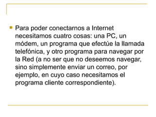 Para poder conectarnos a Internet necesitamos cuatro cosas: una PC, un módem, un programa que efectúe la llamada telefónica, y otro programa para navegar por la Red (a no ser que no deseemos navegar, sino simplemente enviar un correo, por ejemplo, en cuyo caso necesitamos el programa cliente correspondiente). 