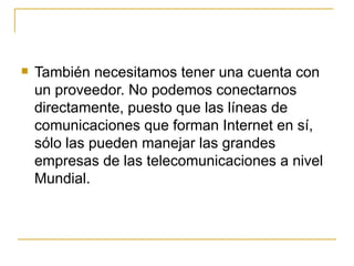 También necesitamos tener una cuenta con un proveedor. No podemos conectarnos directamente, puesto que las líneas de comunicaciones que forman Internet en sí, sólo las pueden manejar las grandes empresas de las telecomunicaciones a nivel Mundial. 