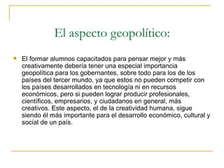 El aspecto geopolítico: El formar alumnos capacitados para pensar mejor y más creativamente debería tener una especial importancia geopolítica para los gobernantes, sobre todo para los de los países del tercer mundo, ya que estos no pueden competir con los países desarrollados en tecnología ni en recursos económicos, pero si pueden lograr producir profesionales, científicos, empresarios, y ciudadanos en general, más creativos. Este aspecto, el de la creatividad humana, sigue siendo él más importante para el desarrollo económico, cultural y social de un país. 