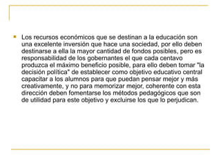 Los recursos económicos que se destinan a la educación son una excelente inversión que hace una sociedad, por ello deben destinarse a ella la mayor cantidad de fondos posibles, pero es responsabilidad de los gobernantes el que cada centavo produzca el máximo beneficio posible, para ello deben tomar "la decisión política" de establecer como objetivo educativo central capacitar a los alumnos para que puedan pensar mejor y más creativamente, y no para memorizar mejor, coherente con esta dirección deben fomentarse los métodos pedagógicos que son de utilidad para este objetivo y excluirse los que lo perjudican. 