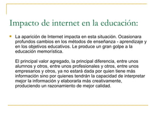 Impacto de internet en la educación: La aparición de Internet impacta en esta situación. Ocasionara profundos cambios en los métodos de enseñanza - aprendizaje y en los objetivos educativos. Le produce un gran golpe a la educación memorística. El principal valor agregado, la principal diferencia, entre unos alumnos y otros, entre unos profesionales y otros, entre unos empresarios y otros, ya no estará dada por quien tiene más información sino por quienes tendrán la capacidad de interpretar mejor la información y elaborarla más creativamente, produciendo un razonamiento de mejor calidad.  