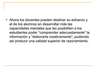 Ahora los docentes pueden destinar su esfuerzo y el de los alumnos en desarrollar más las capacidades mentales que les posibiliten a los estudiantes poder "comprender adecuadamente" la información y "elaborarla creativamente", pudiendo así producir una calidad superior de razonamiento. 