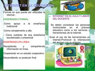 Formas en que puede ser utilizadas la
   internet :                               INTERNET EN EL AULA Y LABOR
ENSEÑANZA FORMAL:                            DEL DOCENTE :

-Como apoyo        a   la   enseñanza
                                            Se deben considerar las personas
   tradicional                               involucradas   en     el    proceso
-Como complemento a ella                     educativo como a los servicios y
                                             herramientas de la Internet.
- Como sustituto de esa enseñanza
   escolarizada o presencial            Guiar el uso de las herramientas en
                                          internet.Promover la interracción
ENSEÑANZA EN LÍNEA:                       del alumno con su entorno.
Recopilando      y      compartiendo
  información en línea.
Cooperando en un estudio cooperativo
Desarrollando un producto final
 