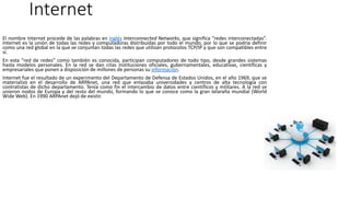 Internet
El nombre Internet procede de las palabras en inglés Interconnected Networks, que significa “redes interconectadas”.
Internet es la unión de todas las redes y computadoras distribuidas por todo el mundo, por lo que se podría definir
como una red global en la que se conjuntan todas las redes que utilizan protocolos TCP/IP y que son compatibles entre
sí.
En esta “red de redes” como también es conocida, participan computadores de todo tipo, desde grandes sistemas
hasta modelos personales. En la red se dan citas instituciones oficiales, gubernamentales, educativas, científicas y
empresariales que ponen a disposición de millones de personas su información.
Internet fue el resultado de un experimento del Departamento de Defensa de Estados Unidos, en el año 1969, que se
materializó en el desarrollo de ARPAnet, una red que enlazaba universidades y centros de alta tecnología con
contratistas de dicho departamento. Tenía como fin el intercambio de datos entre científicos y militares. A la red se
unieron nodos de Europa y del resto del mundo, formando lo que se conoce como la gran telaraña mundial (World
Wide Web). En 1990 ARPAnet dejó de existir.
 