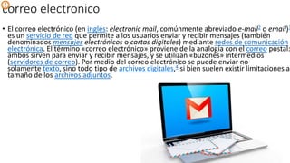 correo electronico
• El correo electrónico (en inglés: electronic mail, comúnmente abreviado e-mail2​ o email)3
es un servicio de red que permite a los usuarios enviar y recibir mensajes (también
denominados mensajes electrónicos o cartas digitales) mediante redes de comunicación
electrónica. El término «correo electrónico» proviene de la analogía con el correo postal:
ambos sirven para enviar y recibir mensajes, y se utilizan «buzones» intermedios
(servidores de correo). Por medio del correo electrónico se puede enviar no
solamente texto, sino todo tipo de archivos digitales,4​ si bien suelen existir limitaciones al
tamaño de los archivos adjuntos.
 