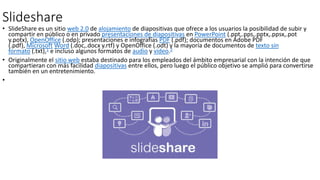 Slideshare
• SlideShare es un sitio web 2.0 de alojamiento de diapositivas que ofrece a los usuarios la posibilidad de subir y
compartir en público o en privado presentaciones de diapositivas en PowerPoint (.ppt,.pps,.pptx,.ppsx,.pot
y.potx), OpenOffice (.odp); presentaciones e infografías PDF (.pdf); documentos en Adobe PDF
(.pdf), Microsoft Word (.doc,.docx y.rtf) y OpenOffice (.odt) y la mayoría de documentos de texto sin
formato (.txt),1​ e incluso algunos formatos de audio y vídeo.2
• Originalmente el sitio web estaba destinado para los empleados del ámbito empresarial con la intención de que
compartieran con más facilidad diapositivas entre ellos, pero luego el público objetivo se amplió para convertirse
también en un entretenimiento.
•
 