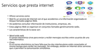 Servicios que presta internet
• Ofrece servicios como
• Mail Es un servicio de Internet con el que accedemos a la información organizada en
bloque llamados páginas Web.
• Así podemos consultar información de instituciones, empresas, etc.
• Estas páginas Web se organizan en conjuntos llamados genéricamente webs.
• Las características de la www son:
• Word wide web
El correo electrónico sirve para enviar y recibir mensajes escritos entre usuarios de una
red informática.
• Chats
En el correo electrónico no hace falta que los dos interlocutores estén conectados al
mismo tiempo para recibir los mensajes. Sin embargo, existen en Internet otros servicios
que sí permiten la comunicación simultánea.
 