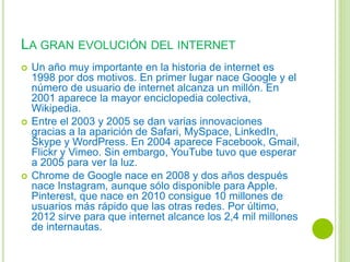 LA GRAN EVOLUCIÓN DEL INTERNET
 Un año muy importante en la historia de internet es
1998 por dos motivos. En primer lugar nace Google y el
número de usuario de internet alcanza un millón. En
2001 aparece la mayor enciclopedia colectiva,
Wikipedia.
 Entre el 2003 y 2005 se dan varias innovaciones
gracias a la aparición de Safari, MySpace, LinkedIn,
Skype y WordPress. En 2004 aparece Facebook, Gmail,
Flickr y Vimeo. Sin embargo, YouTube tuvo que esperar
a 2005 para ver la luz.
 Chrome de Google nace en 2008 y dos años después
nace Instagram, aunque sólo disponible para Apple.
Pinterest, que nace en 2010 consigue 10 millones de
usuarios más rápido que las otras redes. Por último,
2012 sirve para que internet alcance los 2,4 mil millones
de internautas.
 