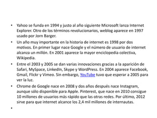 • Yahoo se funda en 1994 y justo al año siguiente Microsoft lanza Internet
Explorer. Otro de los términos revolucionarios, weblog aparece en 1997
usado por Jorn Barger.
• Un año muy importante en la historia de internet es 1998 por dos
motivos. En primer lugar nace Google y el número de usuario de internet
alcanza un millón. En 2001 aparece la mayor enciclopedia colectiva,
Wikipedia.
• Entre el 2003 y 2005 se dan varias innovaciones gracias a la aparición de
Safari, MySpace, LinkedIn, Skype y WordPress. En 2004 aparece Facebook,
Gmail, Flickr y Vimeo. Sin embargo, YouTube tuvo que esperar a 2005 para
ver la luz.
• Chrome de Google nace en 2008 y dos años después nace Instagram,
aunque sólo disponible para Apple. Pinterest, que nace en 2010 consigue
10 millones de usuarios más rápido que las otras redes. Por último, 2012
sirve para que internet alcance los 2,4 mil millones de internautas.
•
 