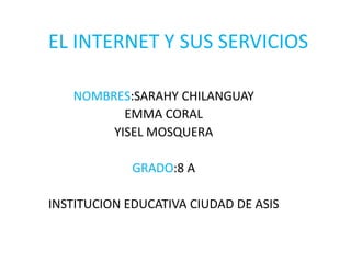 EL INTERNET Y SUS SERVICIOS
NOMBRES:SARAHY CHILANGUAY
EMMA CORAL
YISEL MOSQUERA
GRADO:8 A
INSTITUCION EDUCATIVA CIUDAD DE ASIS
 