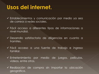 Usos del internet.
 Establecimientos y comunicación por medio ya sea
de correos o redes sociales.
 Fácil acceso a diferentes tipos de informaciones a
nivel mundial.
 Desarrollo satisfactorio de diligencias en cuanto a
tramites.
 Fácil acceso a una fuente de trabajo e ingreso
familiar.
 Entretenimiento por medio de juegos, películas,
videos, entre otros.
 Realización de compra sin importar la ubicación
geográfica.
 