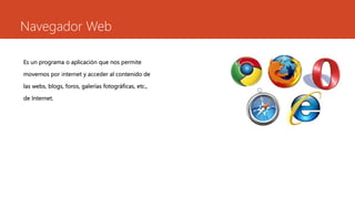 Navegador Web
Es un programa o aplicación que nos permite
movernos por internet y acceder al contenido de
las webs, blogs, foros, galerías fotográficas, etc.,
de Internet.
 
