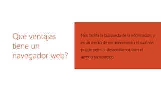 Que ventajas
tiene un
navegador web?
Nos facilita la busqueda de la informacion, y
es un medio de entretenimiento el cual nos
puede permitir desarrollarnos bien el
ambito tecnologico.
 
