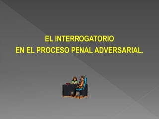 EL INTERROGATORIO
EN EL PROCESO PENAL ADVERSARIAL.
 
