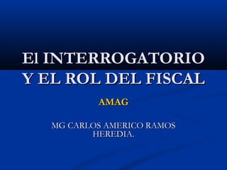 El INTERROGATORIO
Y EL ROL DEL FISCAL
           AMAG

   MG CARLOS AMERICO RAMOS
          HEREDIA.
 