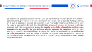 Segundo recurso competencia de Salas Reunidas
Se trata de un proceso que concierne a una de las materias enunciadas en el numeral 1
del artículo 10, por versar sobre una demanda que incide en el estado de las personas,
en el que el acceso al recurso de casación es un mandato imperativo de la norma y no
ha lugar a valoración de test de admisibilidad previa, al amparo de lo que es el rigor
procesal del interés casacional presunto, resulta que dicha disposición aplica como
presupuesto en ocasión de una primera vía de recurso de casación; pero, en este
asunto, la cuestión de admisibilidad se deriva del hecho de que la noción de unificación
de la jurisprudencia hace admisible el ulterior recurso de casación ejercido cuando el
tribunal de envió o de reenvió se apartan de la postura de la jurisprudencia adaptada en
sede de casación.
 