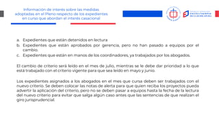 Información de interés sobre las medidas
adoptadas en el Pleno respecto de los expedientes
en curso que abordan el interés casacional
a. Expedientes que están detenidos en lectura
b. Expedientes que están aprobados por gerencia, pero no han pasado a equipos por el
cambio.
c. Expedientes que están en manos de los coordinadores, ya trabajados por los abogados.
El cambio de criterio será leído en el mes de julio, mientras se le debe dar prioridad a lo que
está trabajado con el criterio vigente para que sea leído en mayo y junio.
Los expedientes asignados a los abogados en el mes que cursa deben ser trabajados con el
nuevo criterio. Se deben colocar las notas de alerta para que quien reciba los proyectos pueda
advertir la aplicación del criterio, pero no se deben pasar a equipos hasta la fecha de la lectura
del nuevo criterio para evitar que salga algún caso antes que las sentencias de que realizan el
giro jurisprudencial.
 